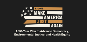 The image features a graphic design with the text "EJ 2076: MAKE AMERICA JUST AGAIN" prominently displayed. Below this, there is a subtitle that reads "A 50-Year Plan to Advance Democracy, Environmental Justice, and Health Equity." The background includes a stylized representation of the American flag in muted colors